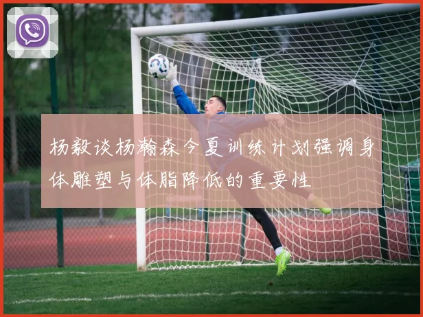 杨毅谈杨瀚森今夏训练计划强调身体雕塑与体脂降低的重要性