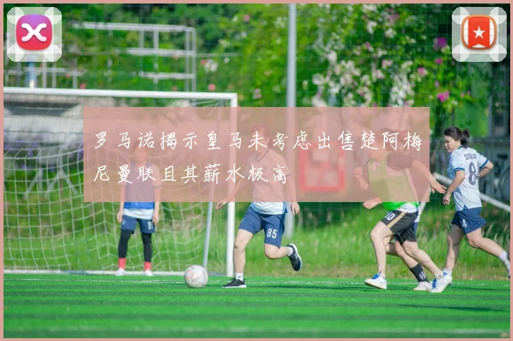 罗马诺揭示皇马未考虑出售楚阿梅尼曼联且其薪水极高