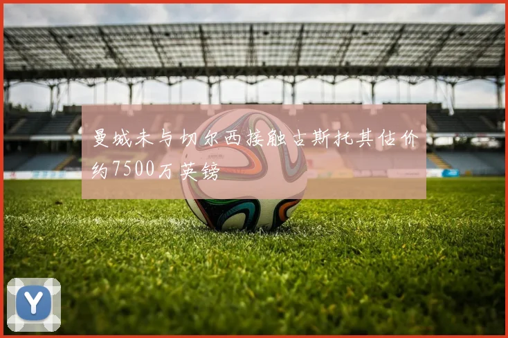曼城未与切尔西接触古斯托其估价约7500万英镑