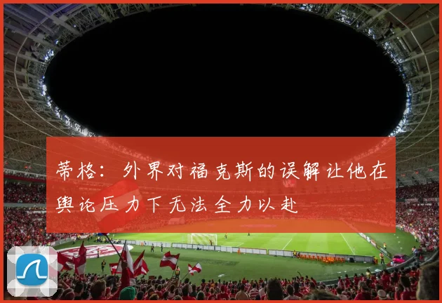 蒂格：外界对福克斯的误解让他在舆论压力下无法全力以赴