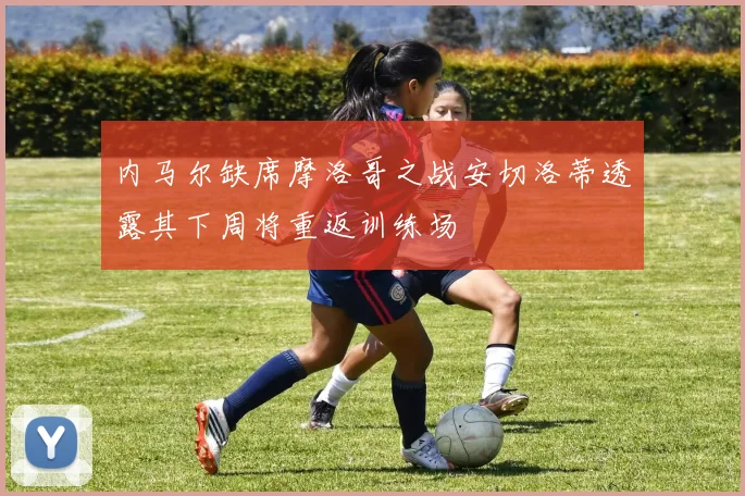 内马尔缺席摩洛哥之战安切洛蒂透露其下周将重返训练场