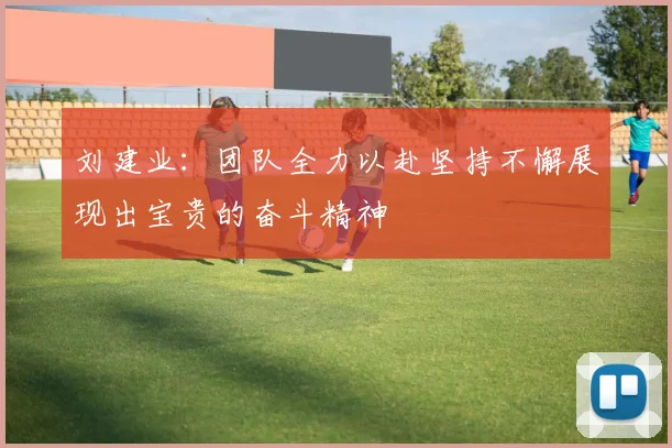刘建业：团队全力以赴坚持不懈展现出宝贵的奋斗精神