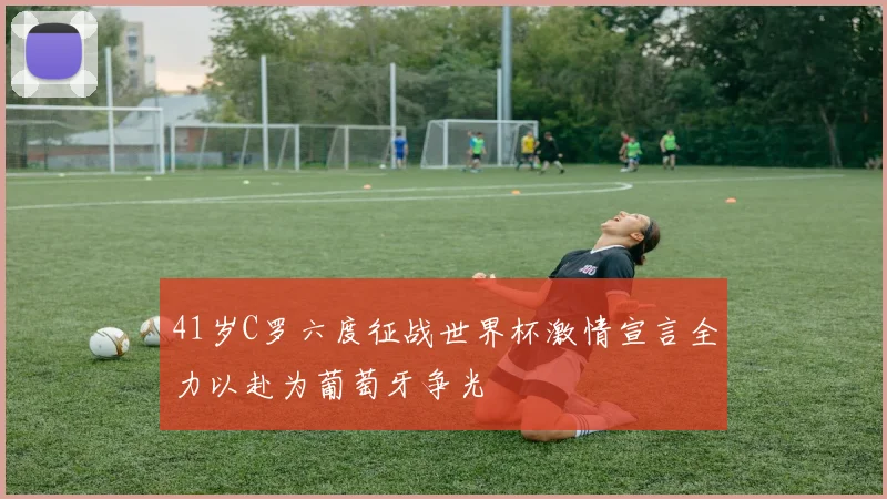 41岁C罗六度征战世界杯激情宣言全力以赴为葡萄牙争光