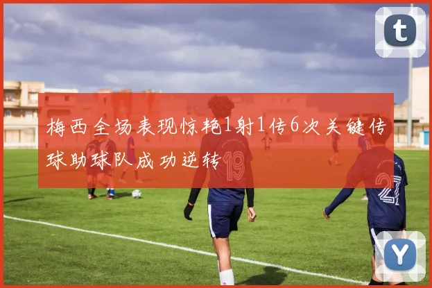 梅西全场表现惊艳1射1传6次关键传球助球队成功逆转