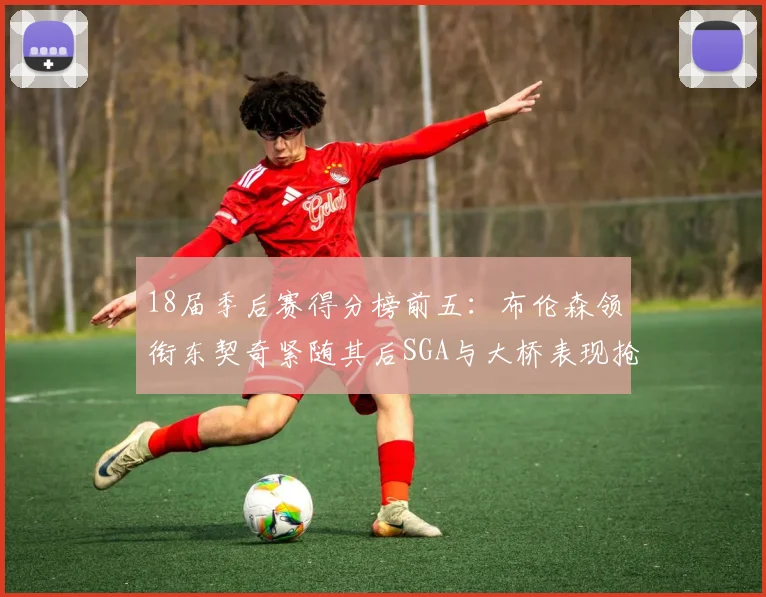 18届季后赛得分榜前五：布伦森领衔东契奇紧随其后SGA与大桥表现抢眼
