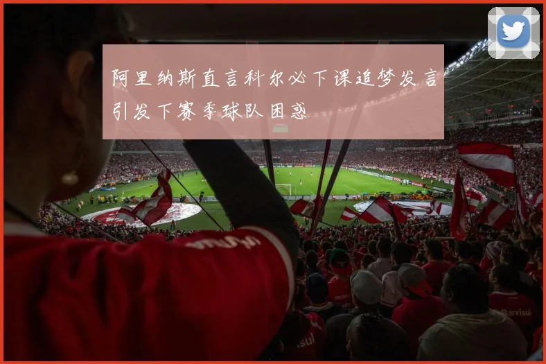 阿里纳斯直言科尔必下课追梦发言引发下赛季球队困惑