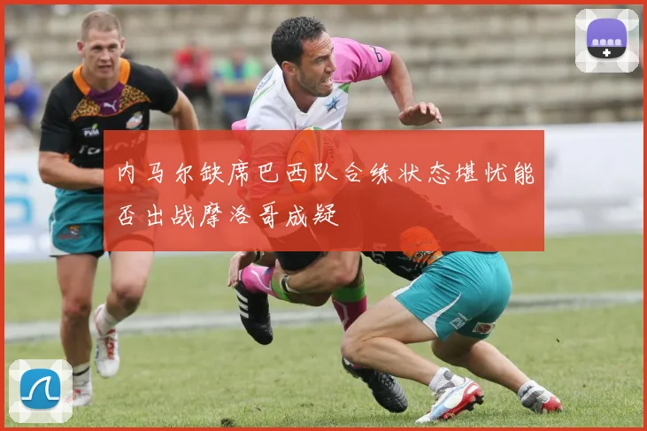 内马尔缺席巴西队合练状态堪忧能否出战摩洛哥成疑