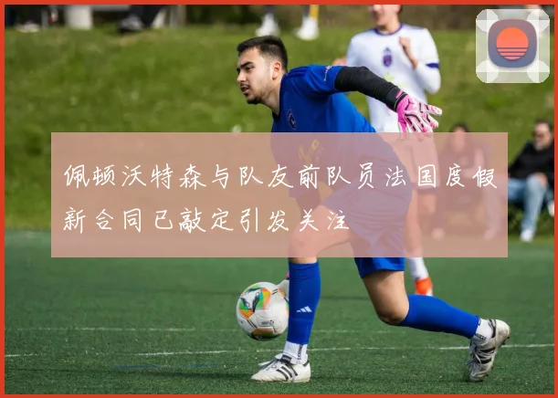 佩顿沃特森与队友前队员法国度假新合同已敲定引发关注