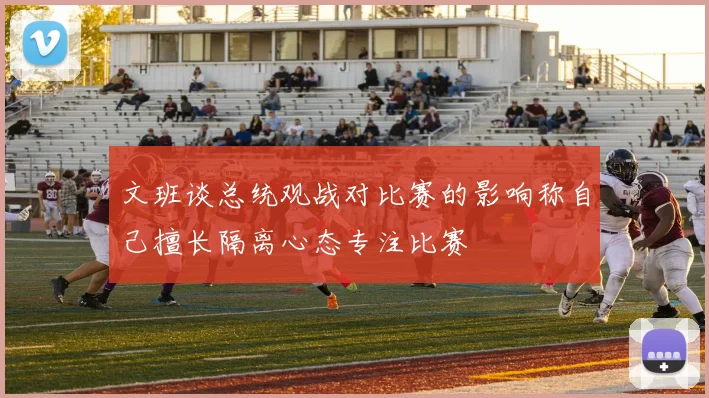 文班谈总统观战对比赛的影响称自己擅长隔离心态专注比赛