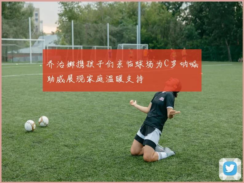 乔治娜携孩子们亲临球场为C罗呐喊助威展现家庭温暖支持