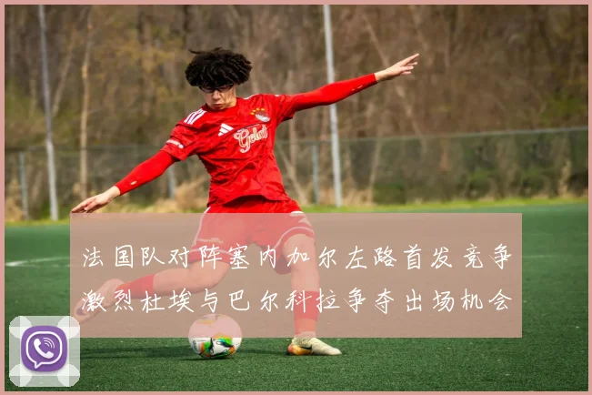 法国队对阵塞内加尔左路首发竞争激烈杜埃与巴尔科拉争夺出场机会