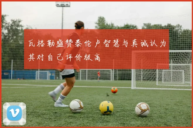 瓦格勒盛赞泰伦卢智慧与真诚认为其对自己评价极高