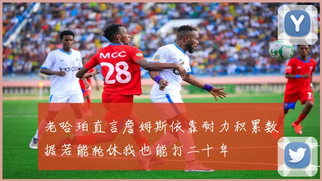 老哈珀直言詹姆斯依靠耐力积累数据若能轮休我也能打二十年