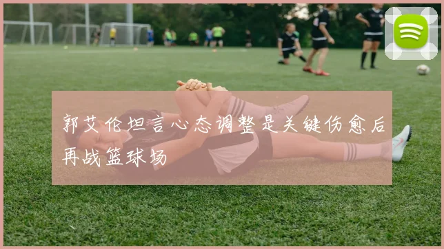 郭艾伦坦言心态调整是关键伤愈后再战篮球场