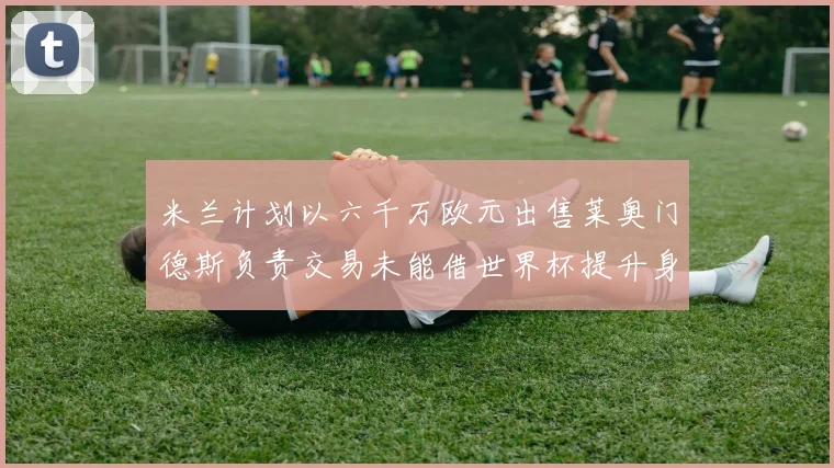 米兰计划以六千万欧元出售莱奥门德斯负责交易未能借世界杯提升身价