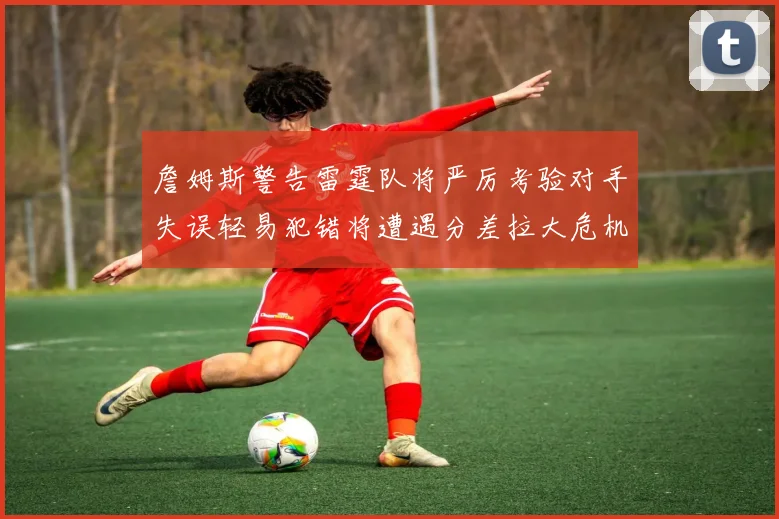 詹姆斯警告雷霆队将严厉考验对手失误轻易犯错将遭遇分差拉大危机