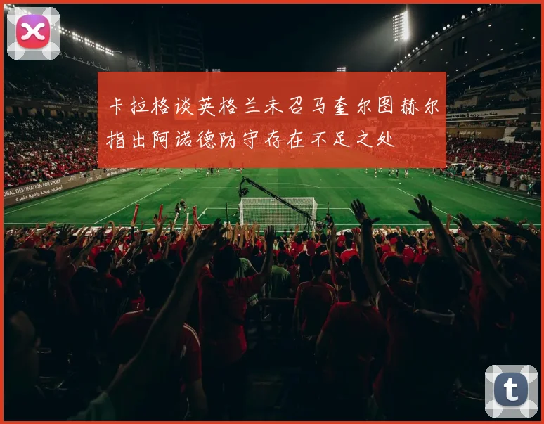 卡拉格谈英格兰未召马奎尔图赫尔指出阿诺德防守存在不足之处