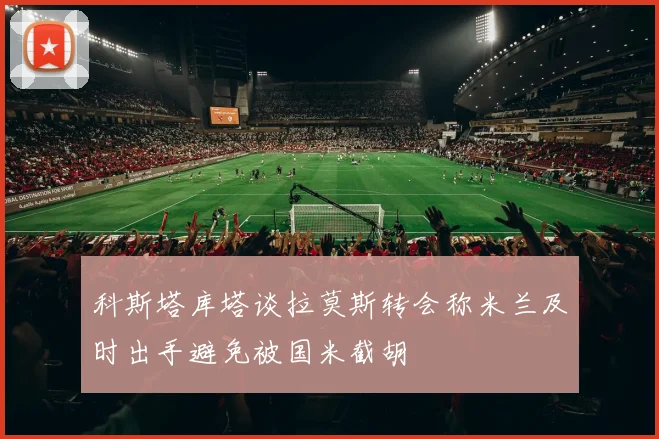 科斯塔库塔谈拉莫斯转会称米兰及时出手避免被国米截胡