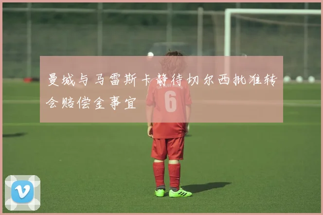 曼城与马雷斯卡静待切尔西批准转会赔偿金事宜