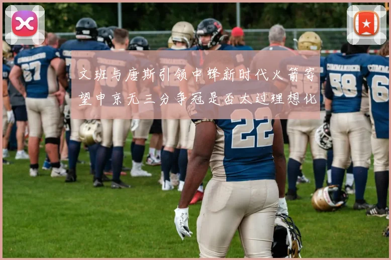 文班与唐斯引领中锋新时代火箭寄望申京无三分争冠是否太过理想化