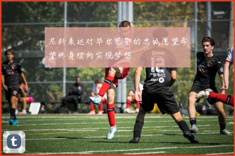 尼科表达对毕尔巴鄂的忠诚愿望希望终身续约实现梦想