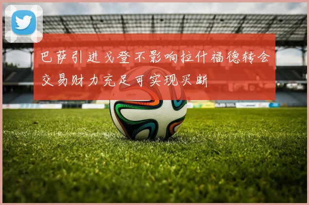 巴萨引进戈登不影响拉什福德转会交易财力充足可实现买断