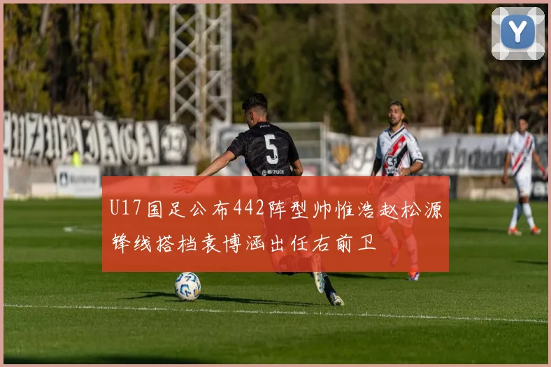 U17国足公布442阵型帅惟浩赵松源锋线搭档袁博涵出任右前卫