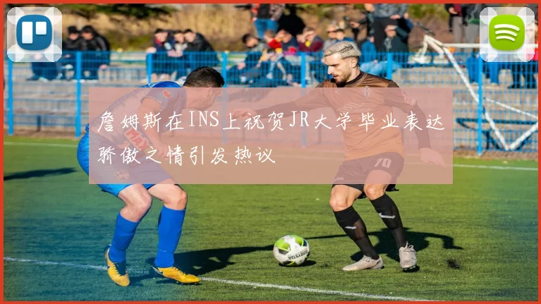 詹姆斯在INS上祝贺JR大学毕业表达骄傲之情引发热议