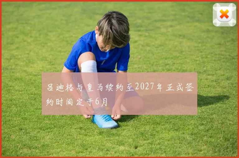 吕迪格与皇马续约至2027年正式签约时间定于6月