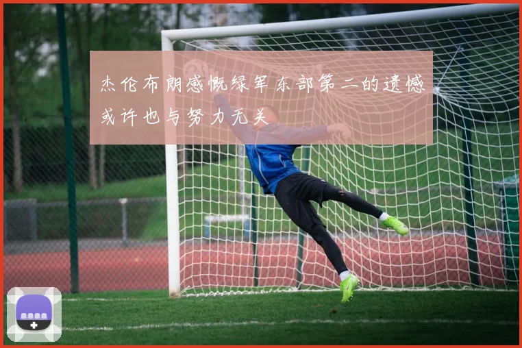 杰伦布朗感慨绿军东部第二的遗憾或许也与努力无关