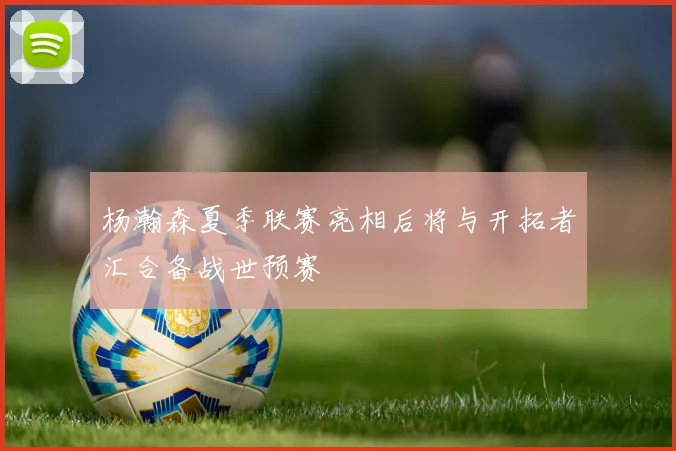 杨瀚森夏季联赛亮相后将与开拓者汇合备战世预赛