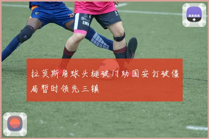 拉莫斯角球头槌破门助国安打破僵局暂时领先三镇