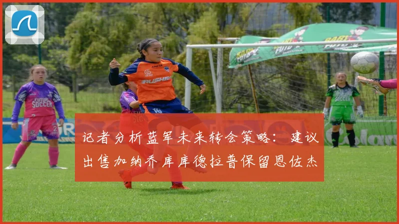 记者分析蓝军未来转会策略：建议出售加纳乔库库德拉普保留恩佐杰克逊