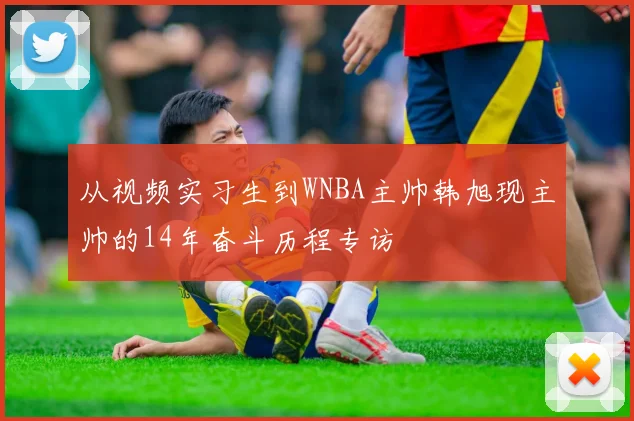 从视频实习生到WNBA主帅韩旭现主帅的14年奋斗历程专访