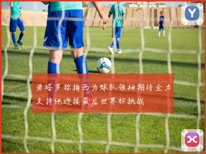 劳塔罗称梅西为球队领袖期待全力支持他迎接最后世界杯挑战