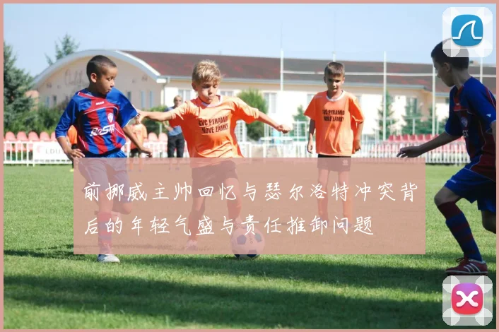 前挪威主帅回忆与瑟尔洛特冲突背后的年轻气盛与责任推卸问题