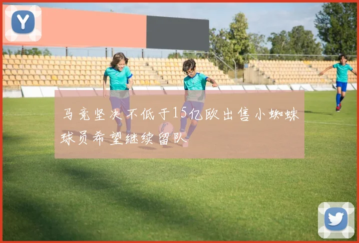 马竞坚决不低于15亿欧出售小蜘蛛球员希望继续留队