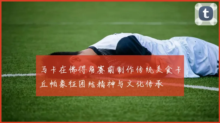 马卡在佛得角赛前制作传统美食卡丘帕象征团结精神与文化传承